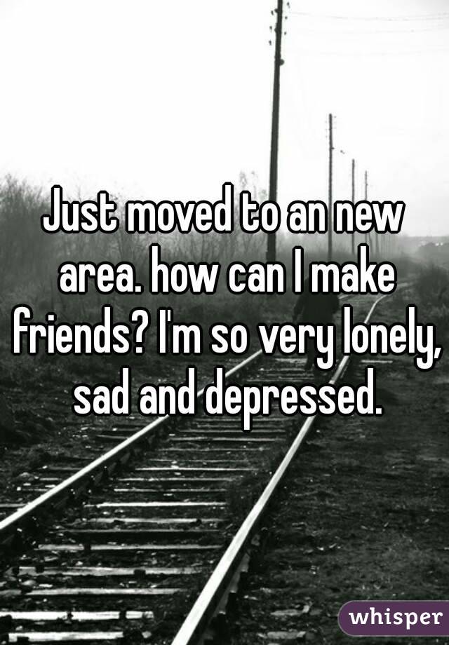 Just moved to an new area. how can I make friends? I'm so very lonely, sad and depressed.