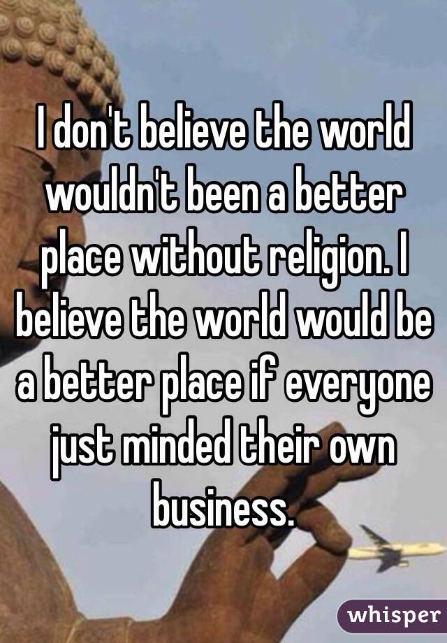 I don't believe the world wouldn't been a better place without religion. I believe the world would be a better place if everyone just minded their own business.