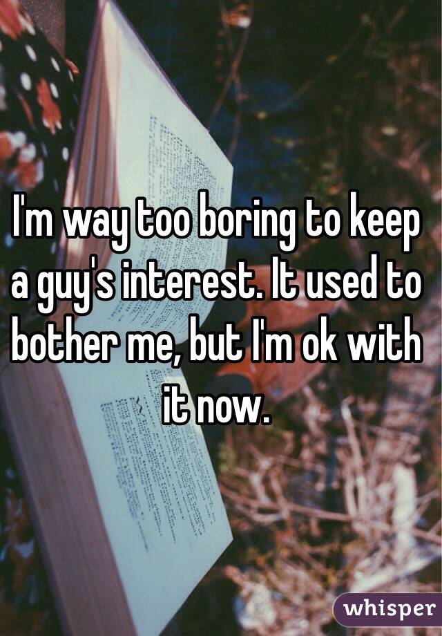 I'm way too boring to keep a guy's interest. It used to bother me, but I'm ok with it now. 