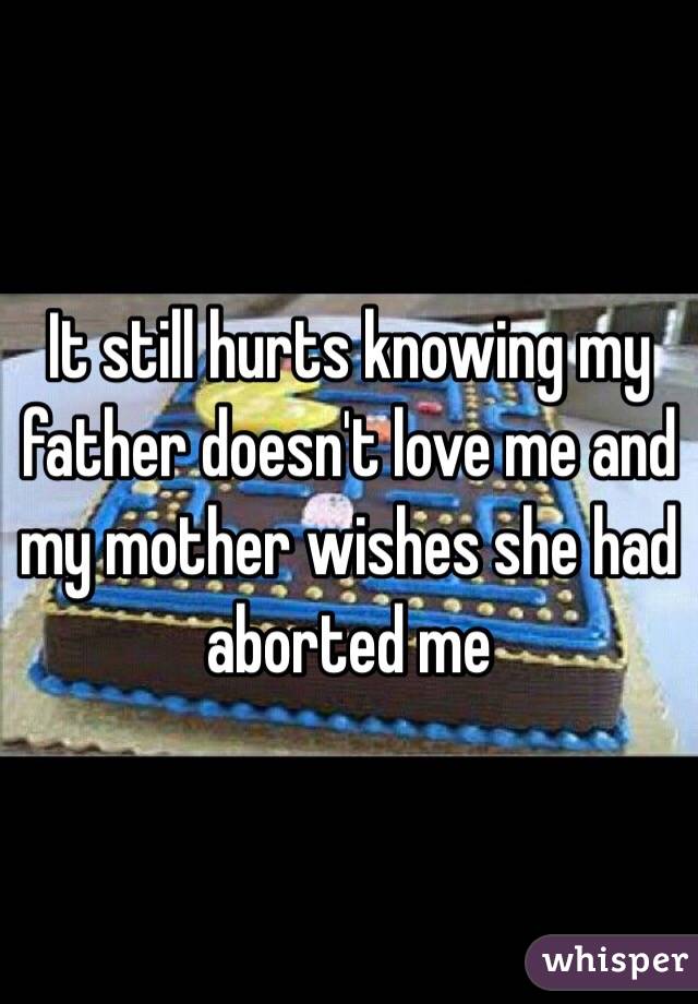 It still hurts knowing my father doesn't love me and my mother wishes she had aborted me