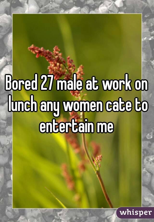 Bored 27 male at work on lunch any women cate to entertain me 