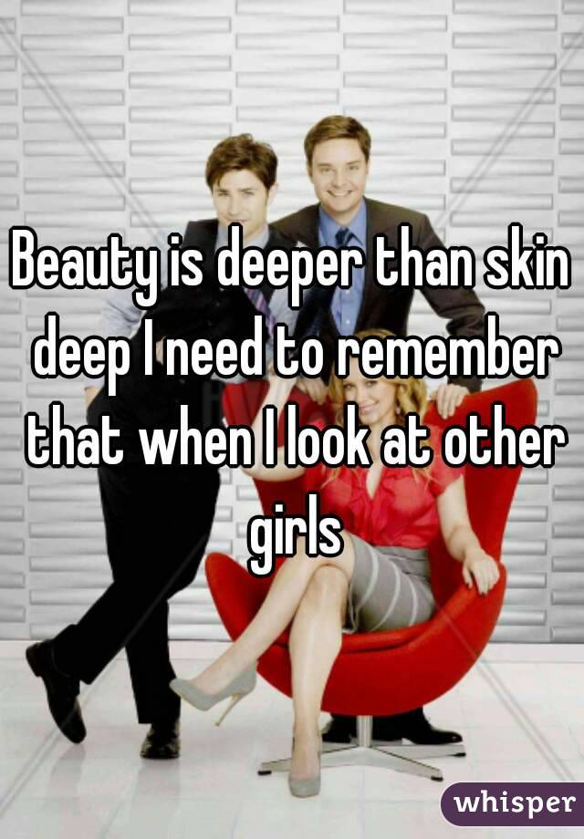 Beauty is deeper than skin deep I need to remember that when I look at other girls