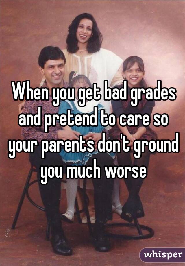 When you get bad grades and pretend to care so your parents don't ground you much worse