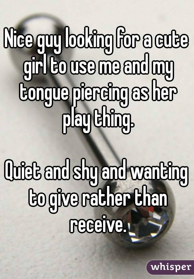 Nice guy looking for a cute girl to use me and my tongue piercing as her play thing.

Quiet and shy and wanting to give rather than receive.