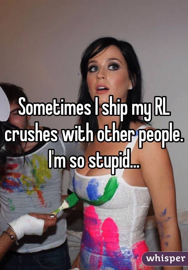 Sometimes I ship my RL crushes with other people.
I'm so stupid...