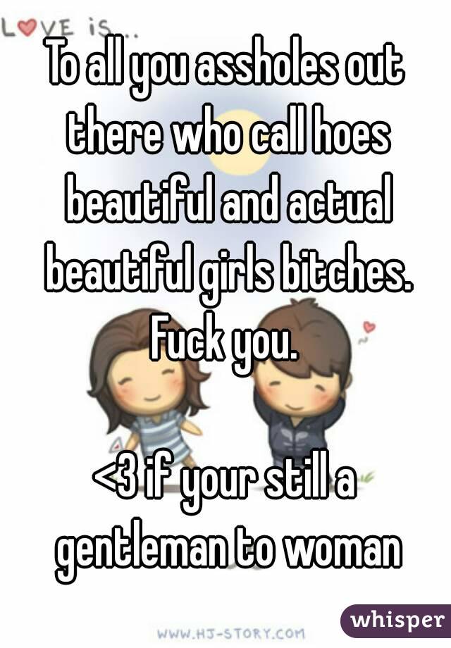 To all you assholes out there who call hoes beautiful and actual beautiful girls bitches.
Fuck you.

<3 if your still a gentleman to woman