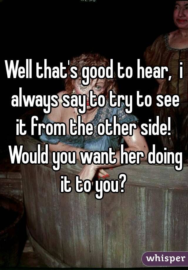 Well that's good to hear,  i always say to try to see it from the other side!  Would you want her doing it to you? 