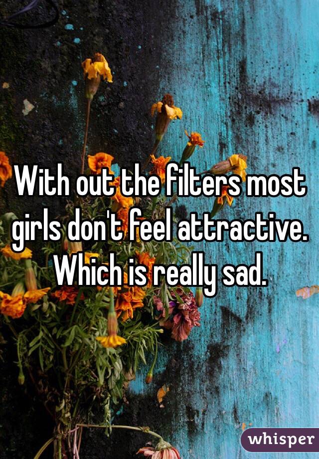 With out the filters most girls don't feel attractive. Which is really sad. 