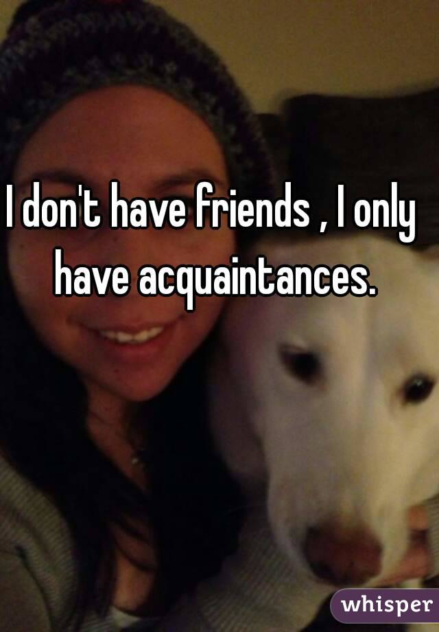 I don't have friends , I only have acquaintances.