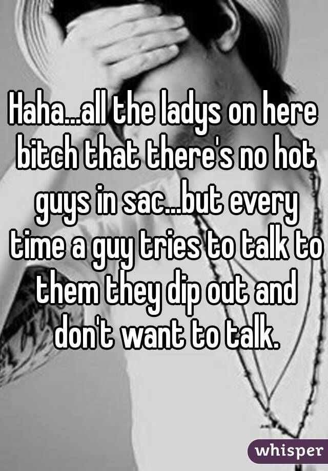 Haha...all the ladys on here bitch that there's no hot guys in sac...but every time a guy tries to talk to them they dip out and don't want to talk.