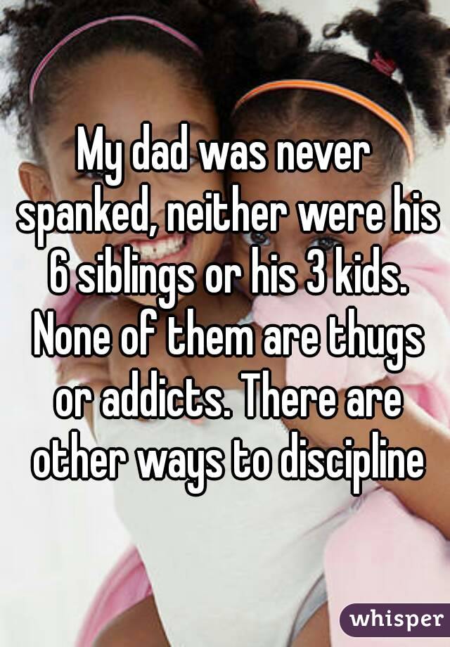 My dad was never spanked, neither were his 6 siblings or his 3 kids. None of them are thugs or addicts. There are other ways to discipline