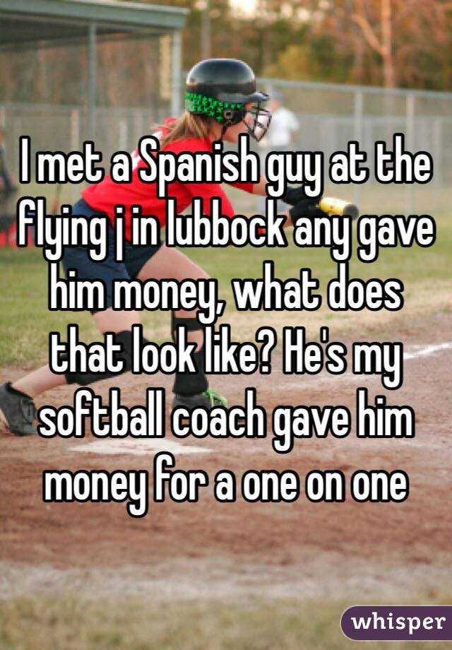 I met a Spanish guy at the flying j in lubbock any gave him money, what does that look like? He's my softball coach gave him money for a one on one 