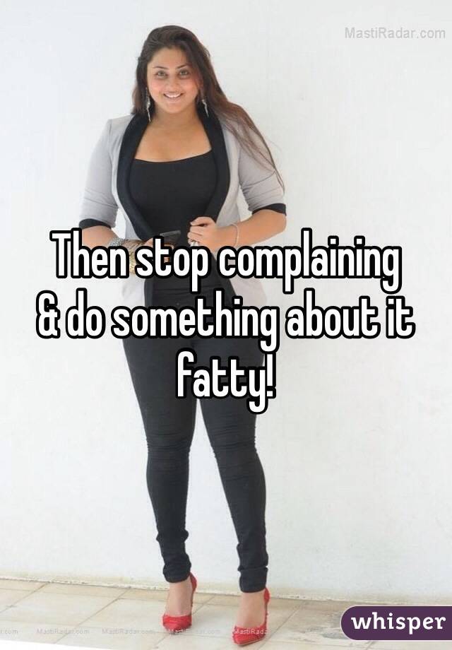 Then stop complaining 
& do something about it fatty!