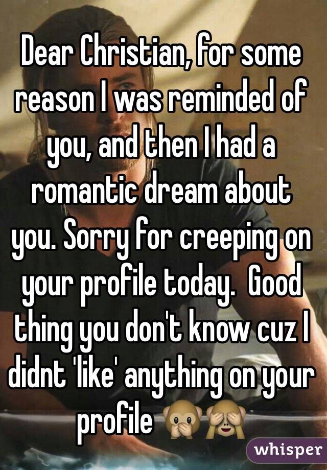 Dear Christian, for some reason I was reminded of you, and then I had a romantic dream about you. Sorry for creeping on your profile today.  Good thing you don't know cuz I didnt 'like' anything on your profile 🙊🙈