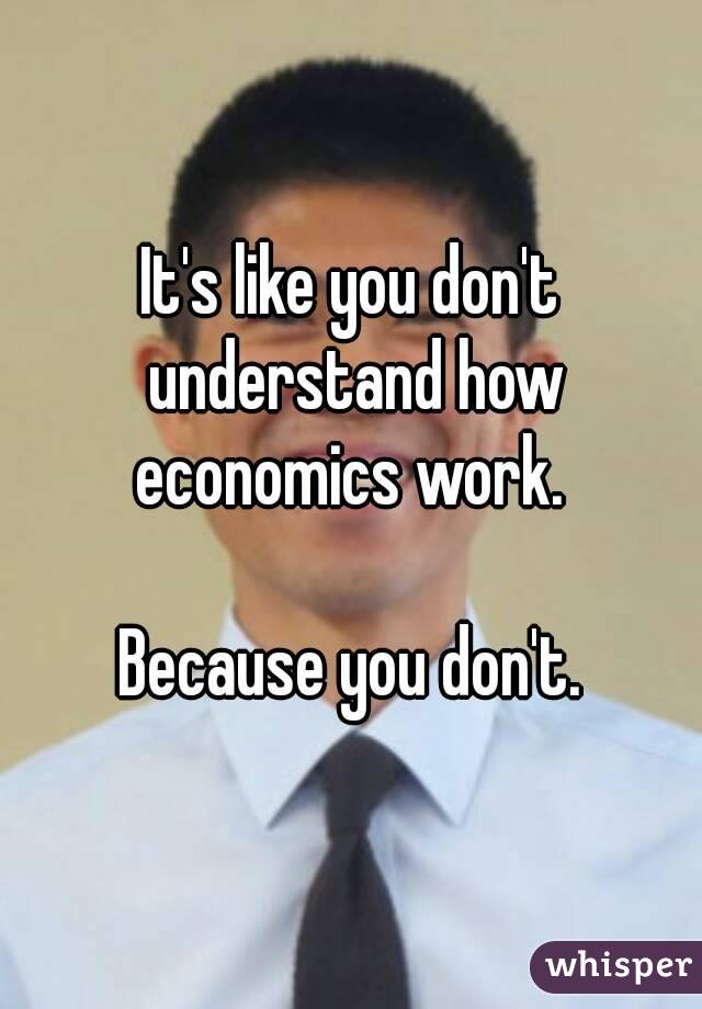 It's like you don't understand how economics work. 

Because you don't.