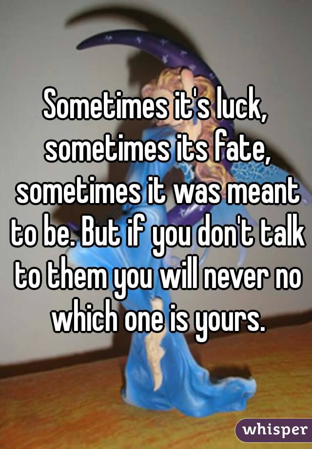 Sometimes it's luck, sometimes its fate, sometimes it was meant to be. But if you don't talk to them you will never no which one is yours.