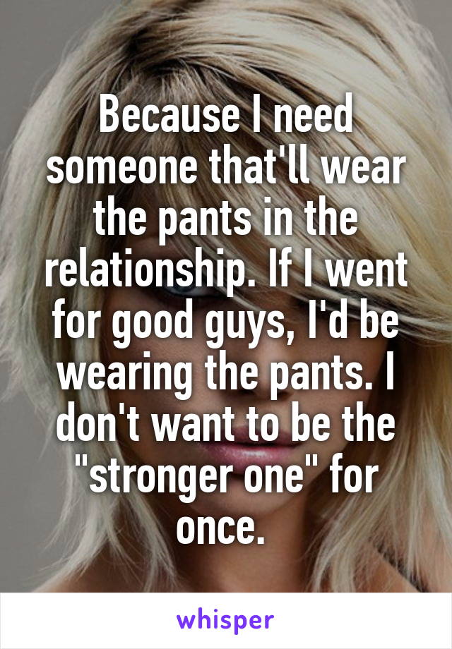 Because I need someone that'll wear the pants in the relationship. If I went for good guys, I'd be wearing the pants. I don't want to be the "stronger one" for once. 