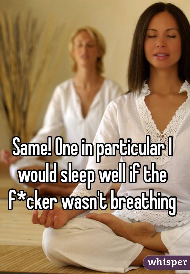 Same! One in particular I would sleep well if the f*cker wasn't breathing