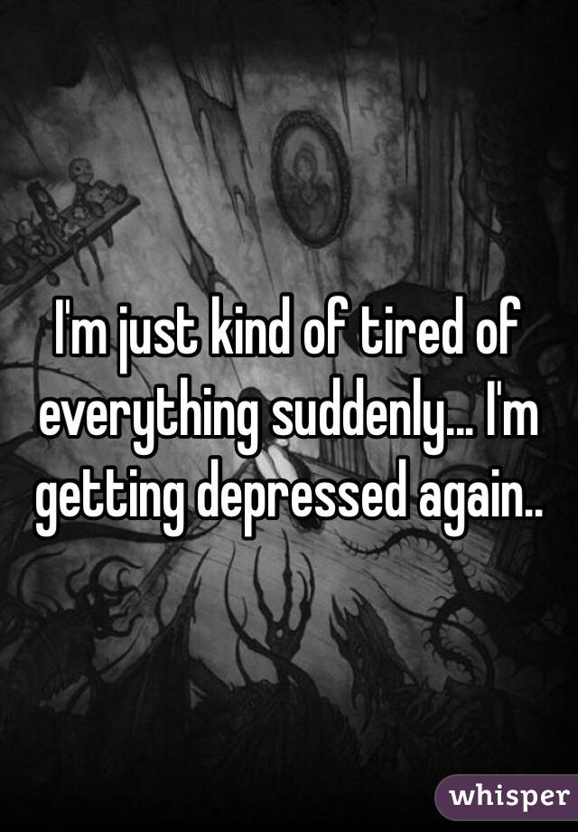 I'm just kind of tired of everything suddenly... I'm getting depressed again..