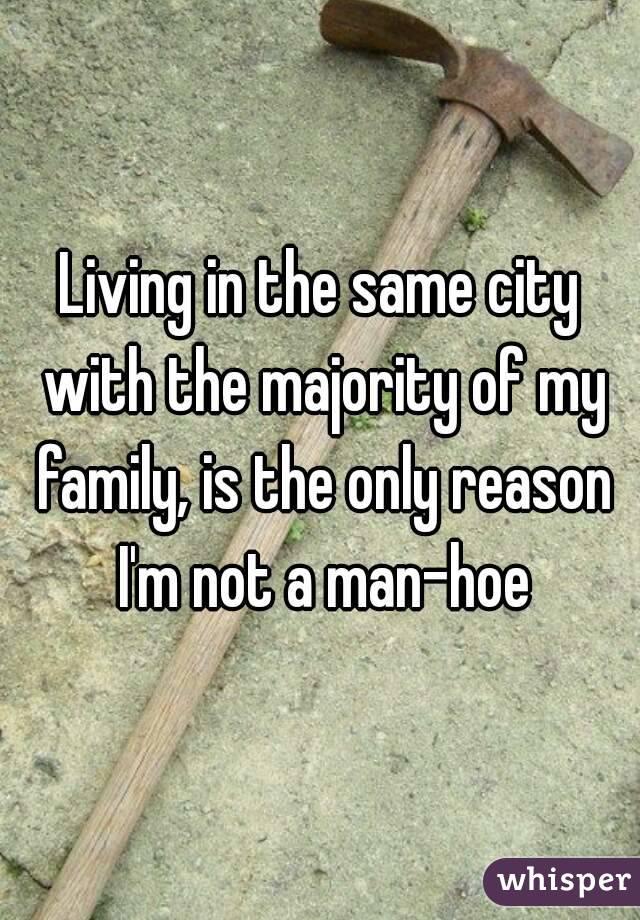 Living in the same city with the majority of my family, is the only reason I'm not a man-hoe
