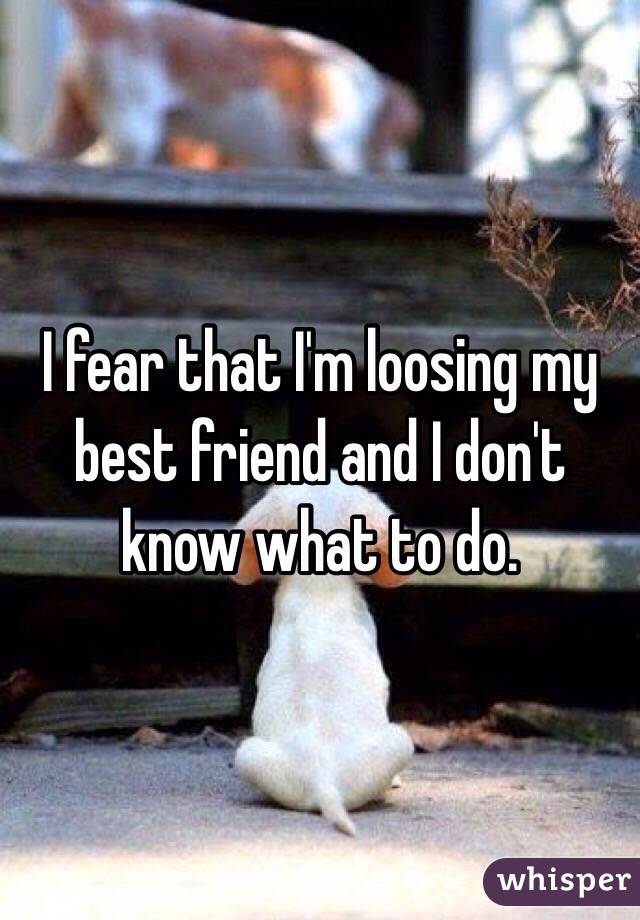 I fear that I'm loosing my best friend and I don't know what to do. 