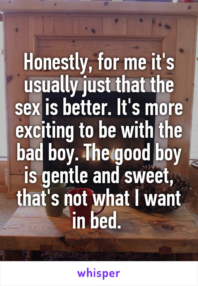 Honestly, for me it's usually just that the sex is better. It's more exciting to be with the bad boy. The good boy is gentle and sweet, that's not what I want in bed. 