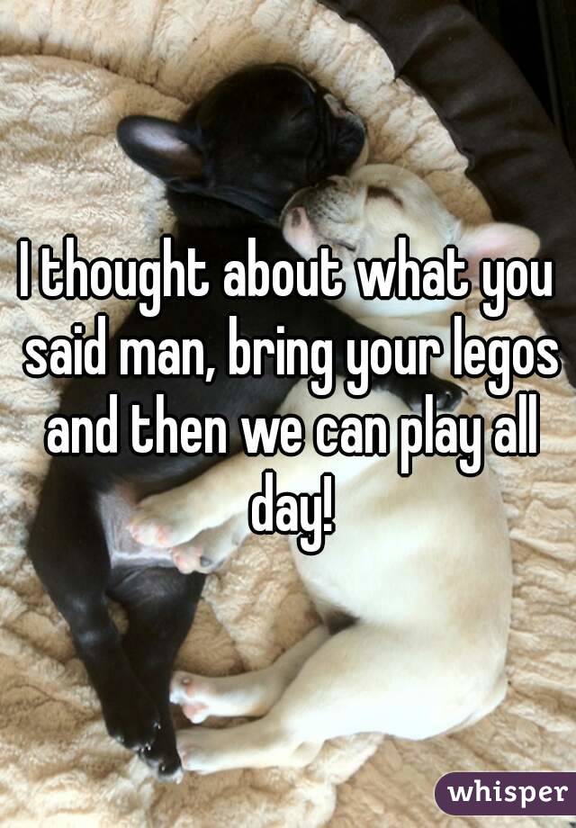 I thought about what you said man, bring your legos and then we can play all day!