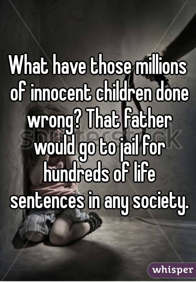 What have those millions of innocent children done wrong? That father would go to jail for hundreds of life sentences in any society.