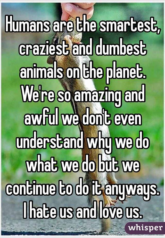 Humans are the smartest, craziest and dumbest animals on the planet. We're so amazing and awful we don't even understand why we do what we do but we continue to do it anyways. I hate us and love us.