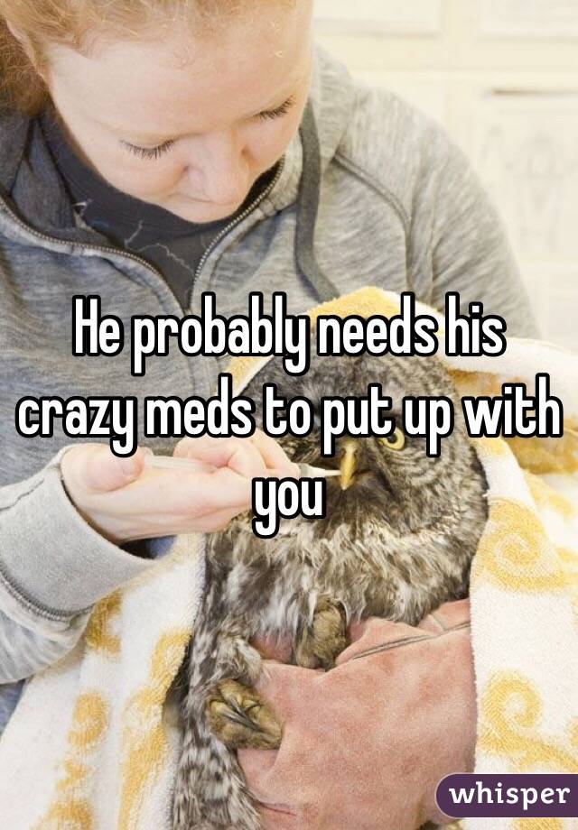 He probably needs his crazy meds to put up with you 