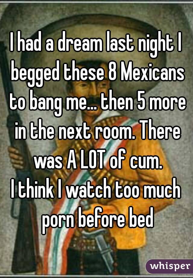 I had a dream last night I begged these 8 Mexicans to bang me... then 5 more in the next room. There was A LOT of cum.
I think I watch too much porn before bed