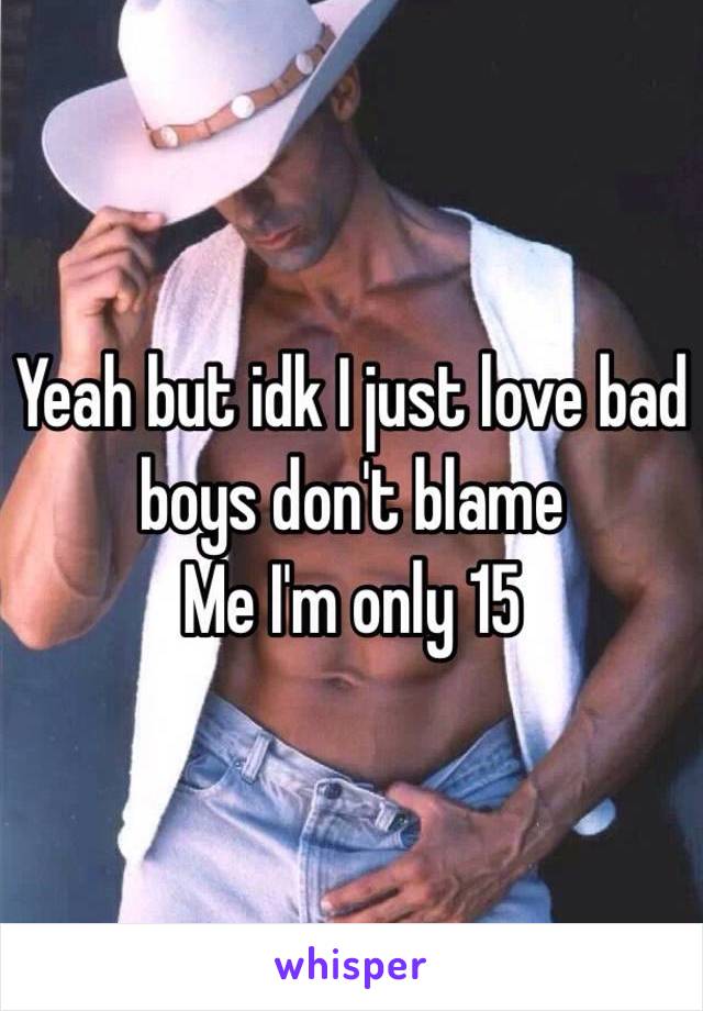 Yeah but idk I just love bad boys don't blame
Me I'm only 15 