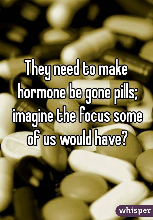 They need to make hormone be gone pills; imagine the focus some of us would have?