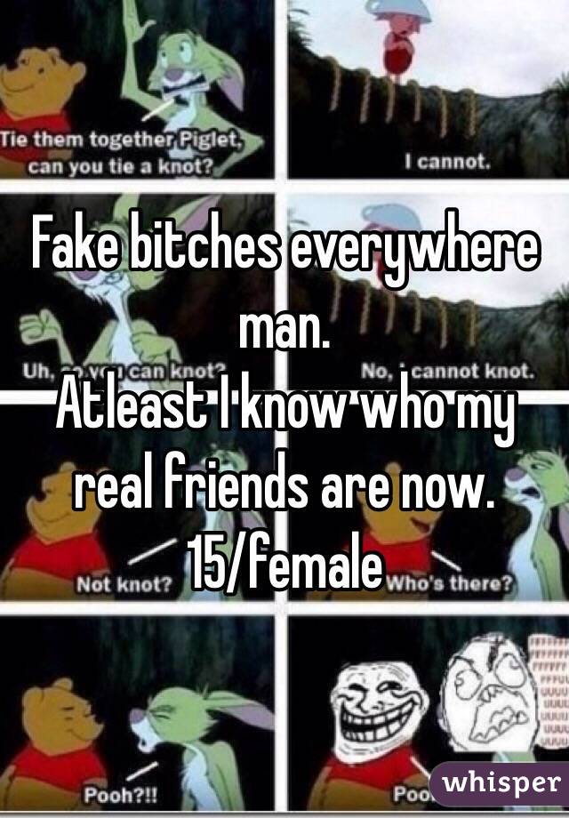 Fake bitches everywhere man. 
Atleast I know who my real friends are now.
15/female