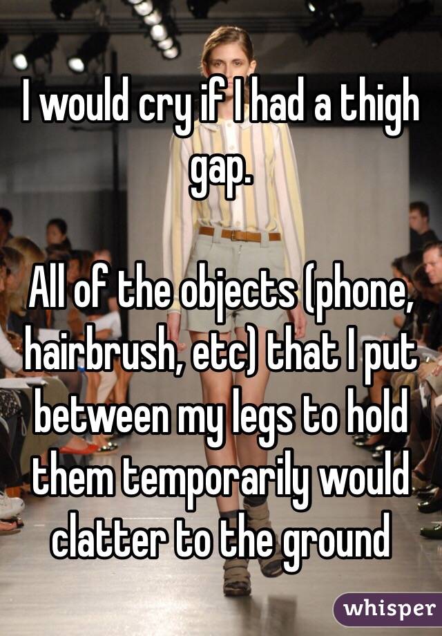 I would cry if I had a thigh gap.

All of the objects (phone, hairbrush, etc) that I put between my legs to hold them temporarily would clatter to the ground