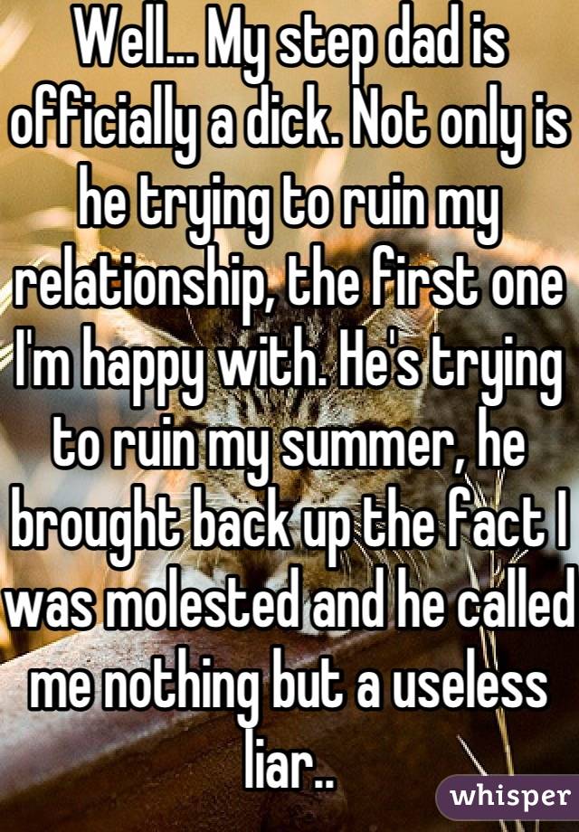 Well... My step dad is officially a dick. Not only is he trying to ruin my relationship, the first one I'm happy with. He's trying to ruin my summer, he brought back up the fact I was molested and he called me nothing but a useless liar..