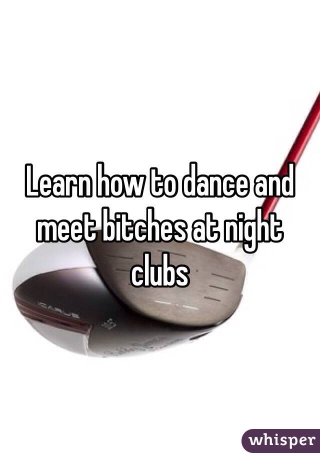 Learn how to dance and meet bitches at night clubs