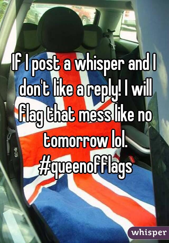 If I post a whisper and I don't like a reply! I will flag that mess like no tomorrow lol. #queenofflags