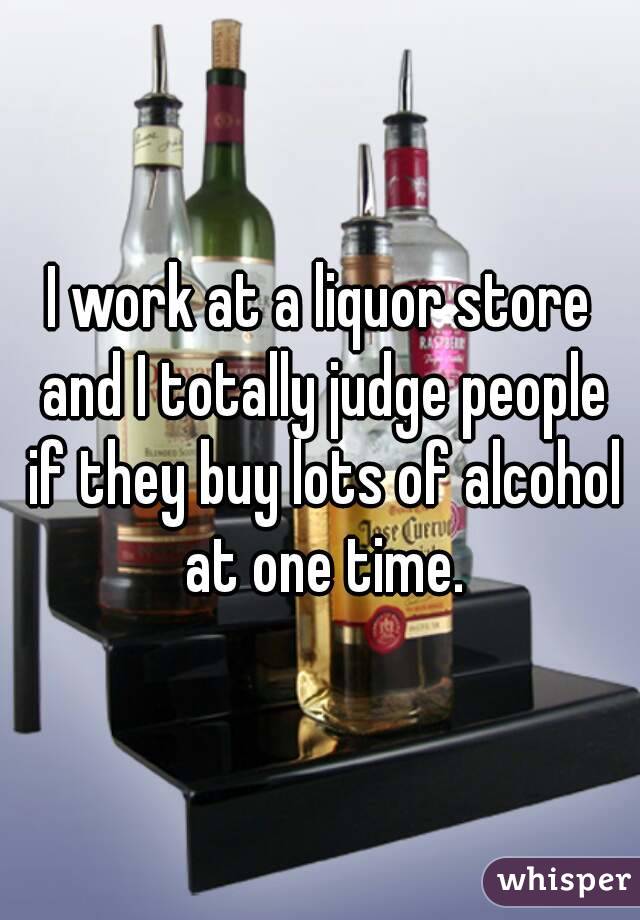 I work at a liquor store and I totally judge people if they buy lots of alcohol at one time.