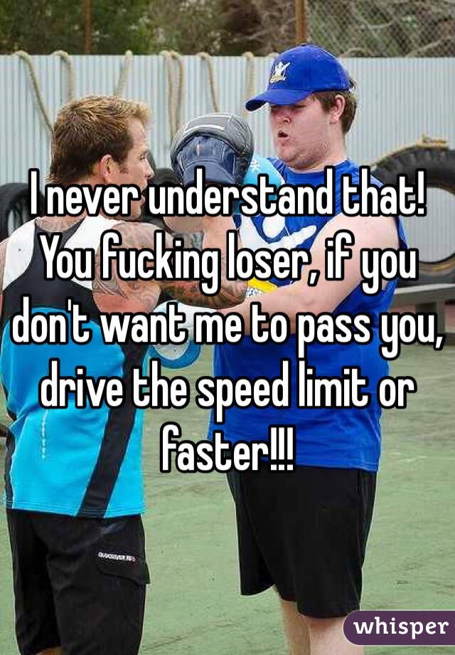 I never understand that! You fucking loser, if you don't want me to pass you, drive the speed limit or faster!!! 
