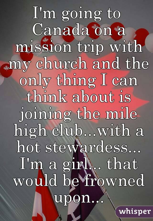 I'm going to Canada on a mission trip with my church and the only thing I can think about is joining the mile high club...with a hot stewardess... I'm a girl... that would be frowned upon...