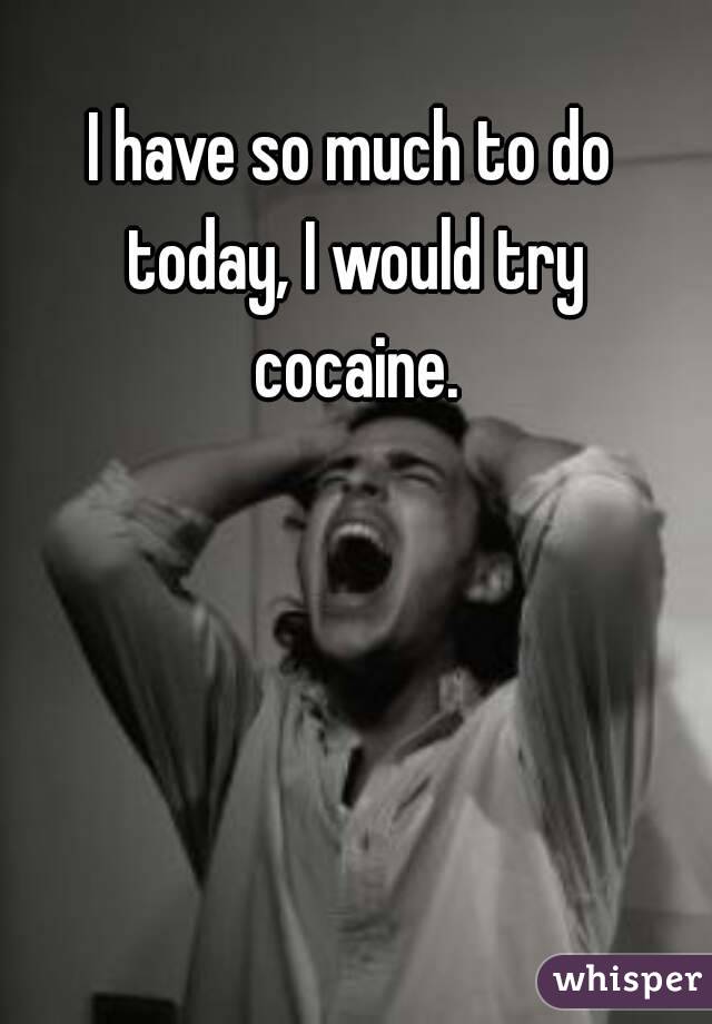 I have so much to do today, I would try cocaine.