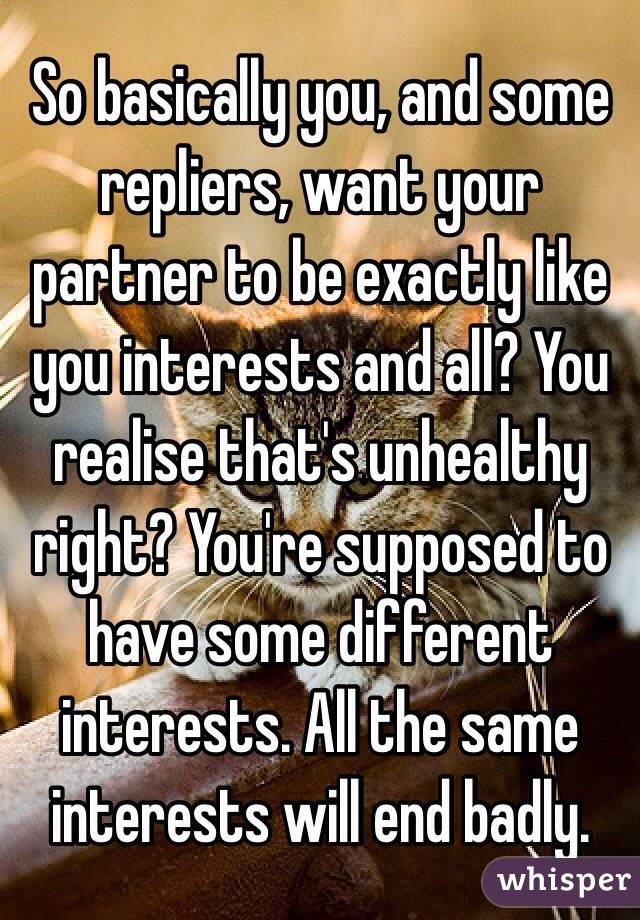 So basically you, and some repliers, want your partner to be exactly like you interests and all? You realise that's unhealthy right? You're supposed to have some different interests. All the same interests will end badly.