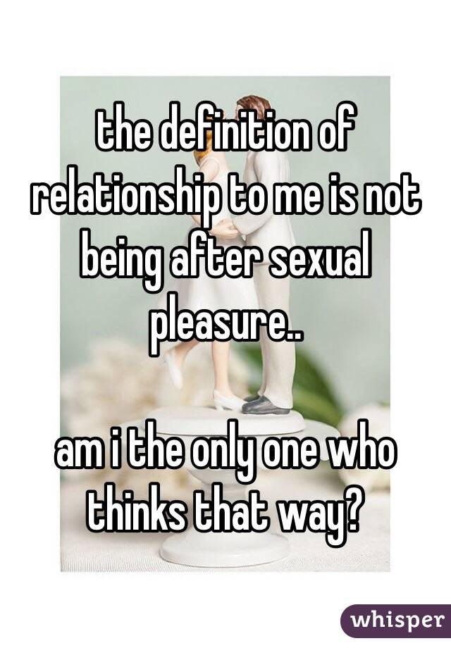 the definition of relationship to me is not being after sexual pleasure.. 

am i the only one who thinks that way? 