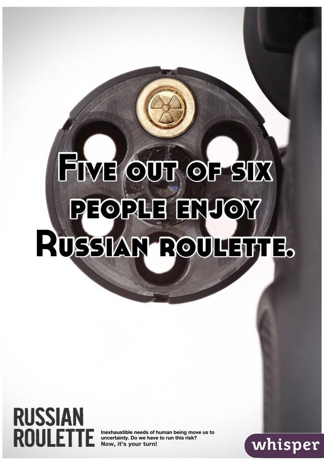 Five out of six people enjoy Russian roulette.