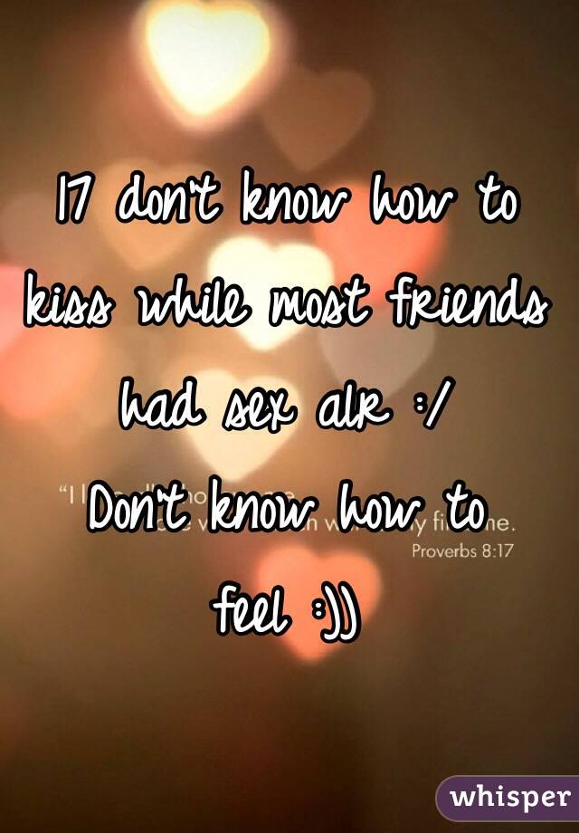 17 don't know how to kiss while most friends had sex alr :/
Don't know how to feel :))