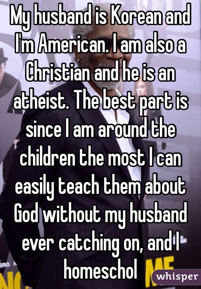 My husband is Korean and I'm American. I am also a Christian and he is an atheist. The best part is since I am around the children the most I can easily teach them about God without my husband ever catching on, and I homeschol 