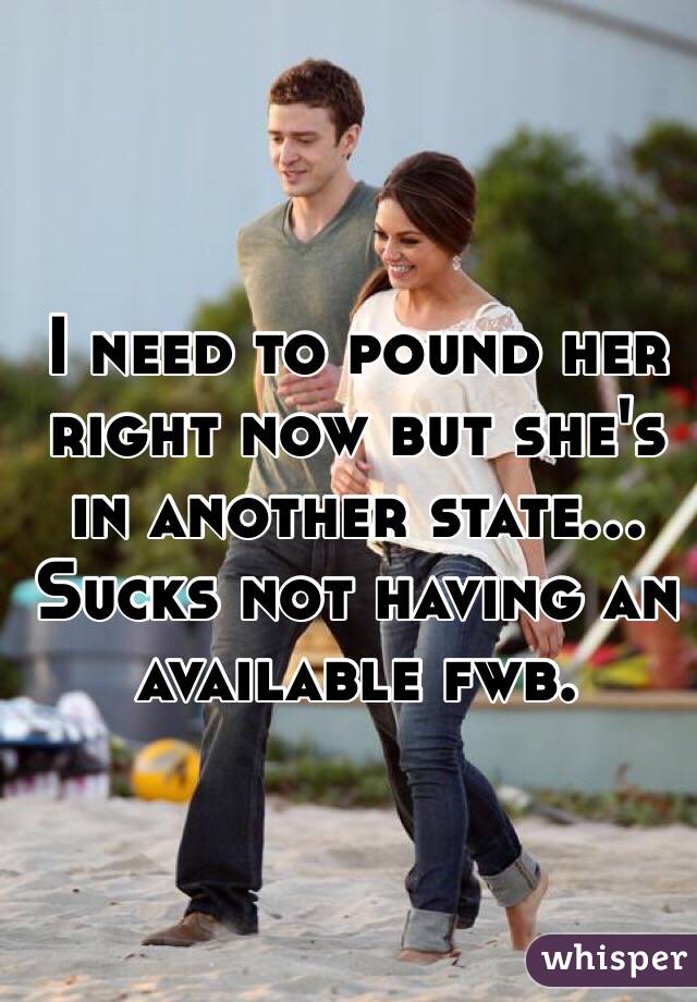 I need to pound her right now but she's in another state... Sucks not having an available fwb. 