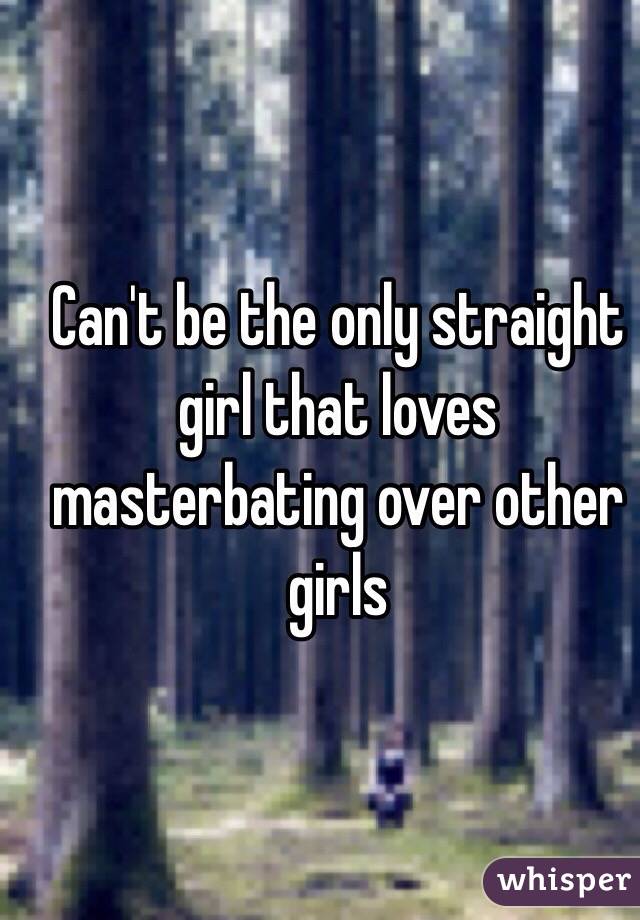 Can't be the only straight  girl that loves masterbating over other girls 