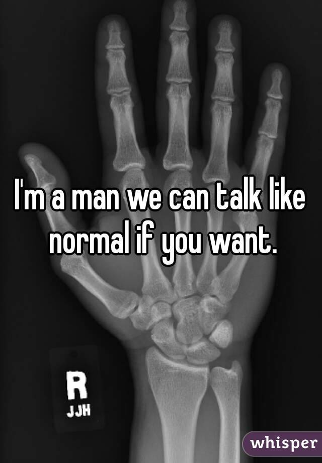 I'm a man we can talk like normal if you want.
